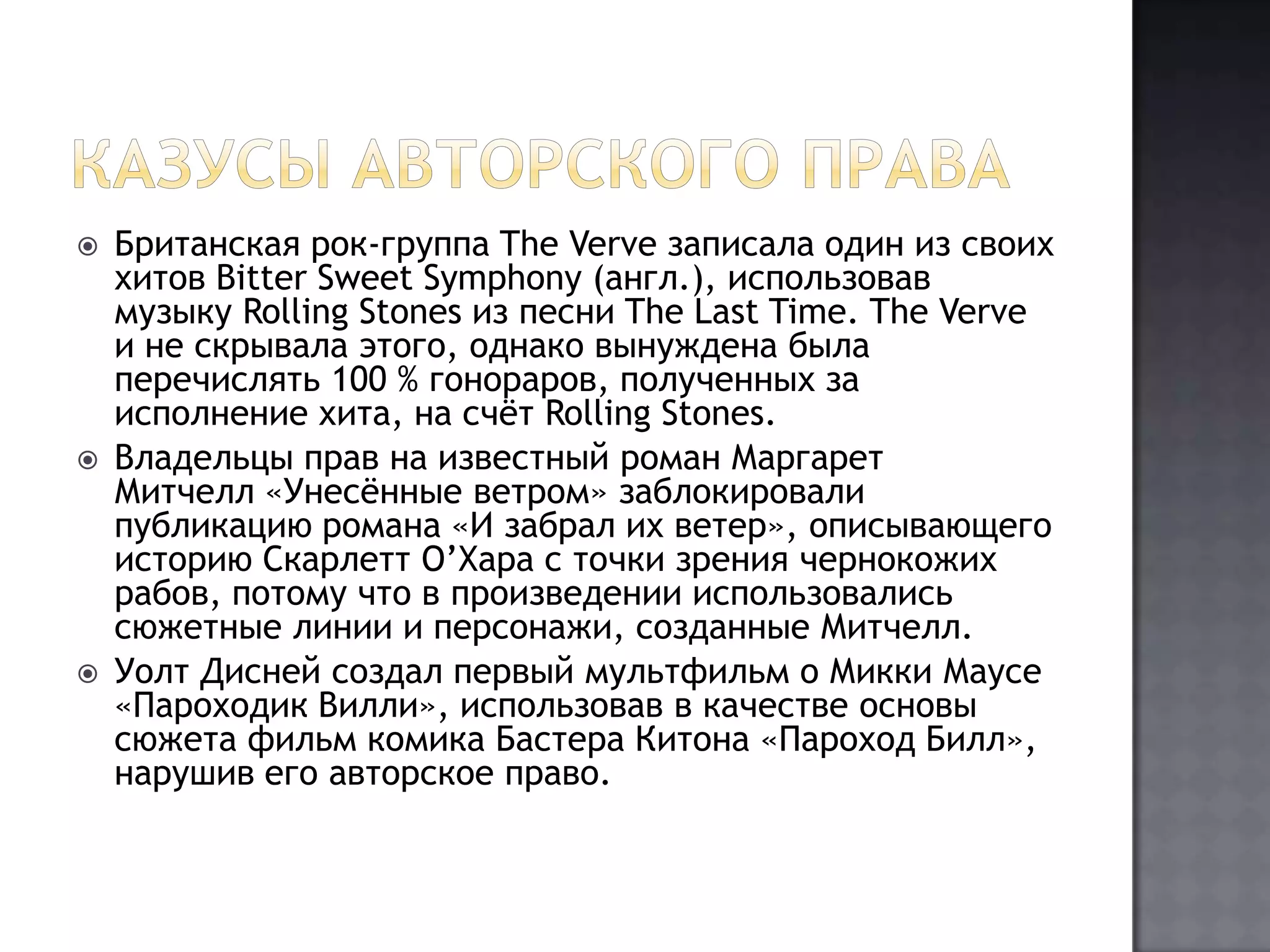 Казусы авторского праваБританская рок-группа TheVerve записала один из своих хитов BitterSweetSymphony (англ.), использовав музыку RollingStones из песни TheLastTime. TheVerve и не скрывала этого, однако вынуждена была перечислять 100 % гонораров, полученных за исполнение хита, на счёт RollingStones.Владельцы прав на известный роман Маргарет Митчелл «Унесённые ветром» заблокировали публикацию романа «И забрал их ветер», описывающего историю СкарлеттО’Хара с точки зрения чернокожих рабов, потому что в произведении использовались сюжетные линии и персонажи, созданные Митчелл.Уолт Дисней создал первый мультфильм о Микки Маусе «Пароходик Вилли», использовав в качестве основы сюжета фильм комика БастераКитона «Пароход Билл», нарушив его авторское право.