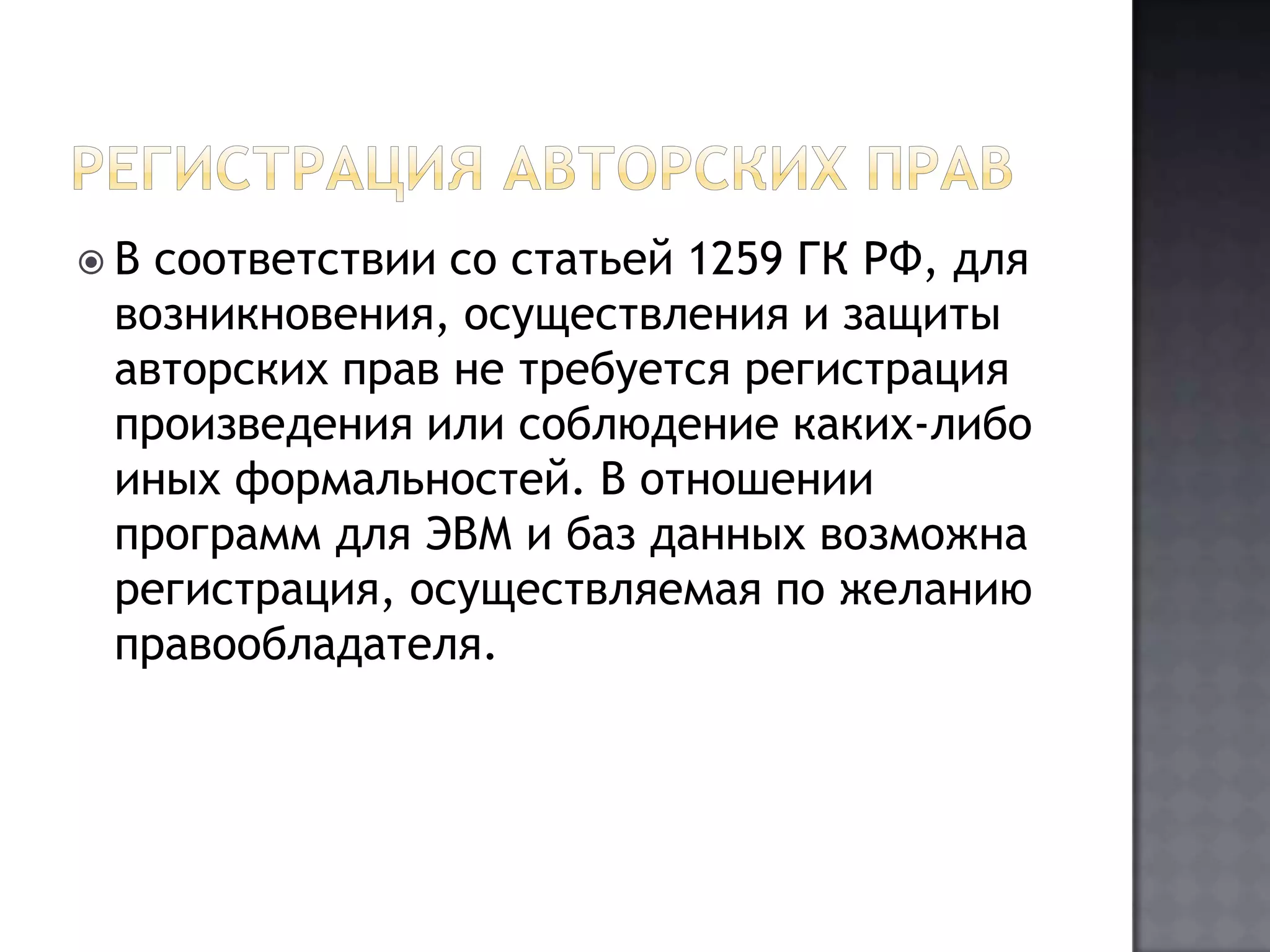 Регистрация авторских правВ соответствии со статьей 1259 ГК РФ, для возникновения, осуществления и защиты авторских прав не требуется регистрация произведения или соблюдение каких-либо иных формальностей. В отношении программ для ЭВМ и баз данных возможна регистрация, осуществляемая по желанию правообладателя. 