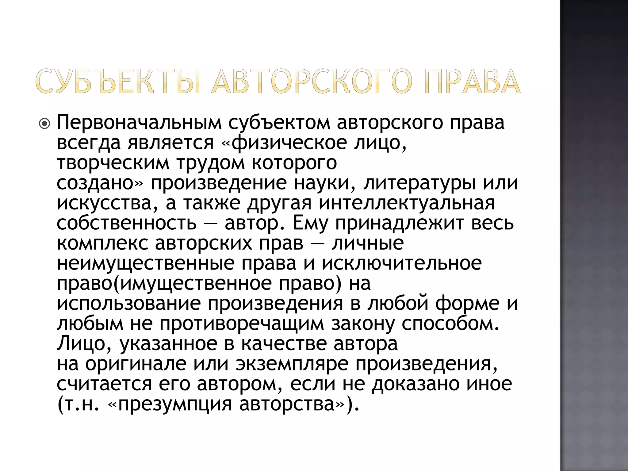 Субъекты авторского праваПервоначальным субъектом авторского права всегда является «физическое лицо, творческим трудом которого создано» произведение науки, литературы или искусства, а также другая интеллектуальная собственность — автор. Ему принадлежит весь комплекс авторских прав — личные неимущественные права и исключительное право(имущественное право) на использование произведения в любой форме и любым не противоречащим закону способом. Лицо, указанное в качестве автора на оригинале или экземпляре произведения, считается его автором, если не доказано иное (т.н. «презумпция авторства»).