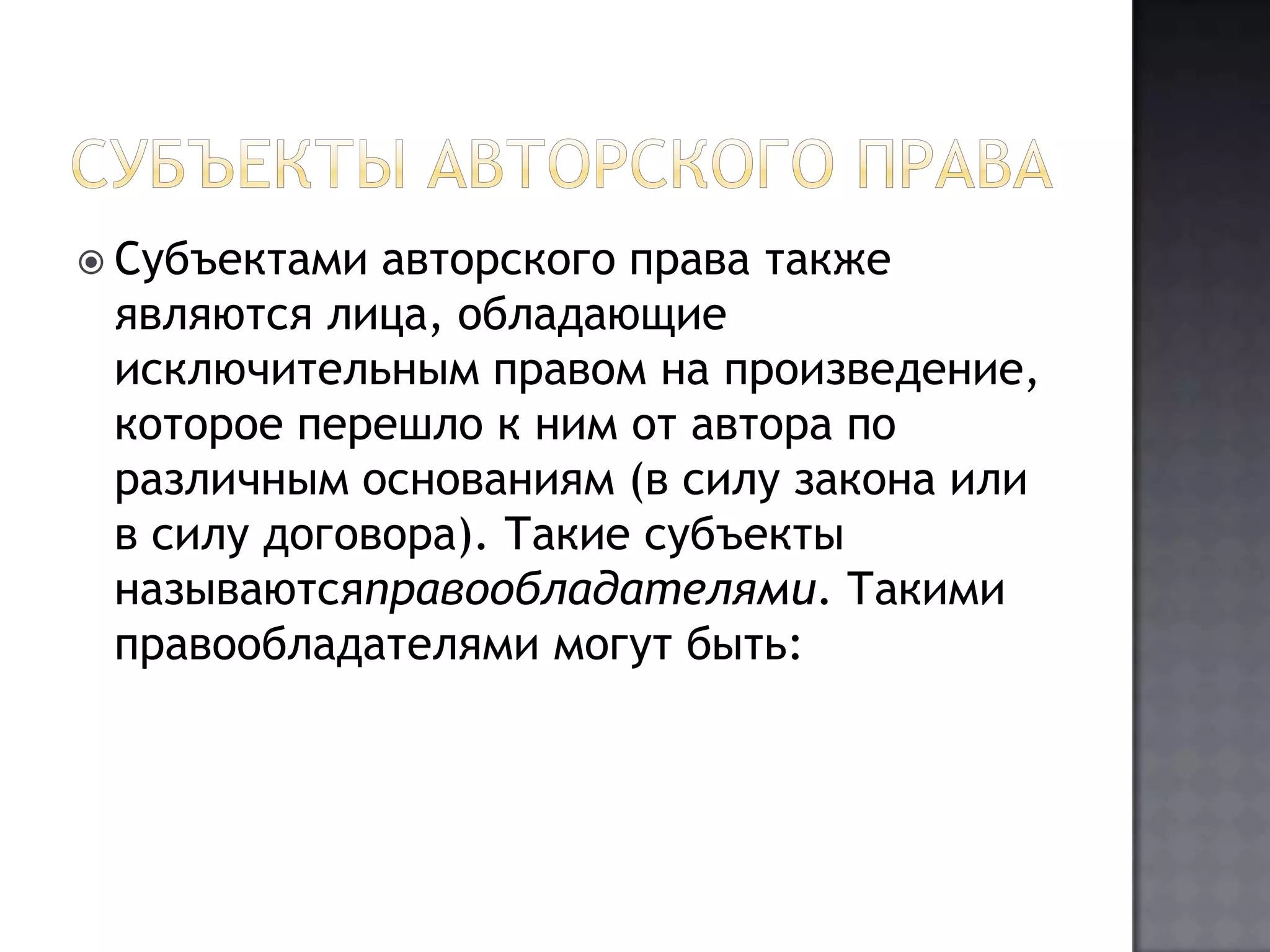 Субъекты авторского праваСубъектами авторского права также являются лица, обладающие исключительным правом на произведение, которое перешло к ним от автора по различным основаниям (в силу закона или в силу договора). Такие субъекты называютсяправообладателями. Такими правообладателями могут быть: 