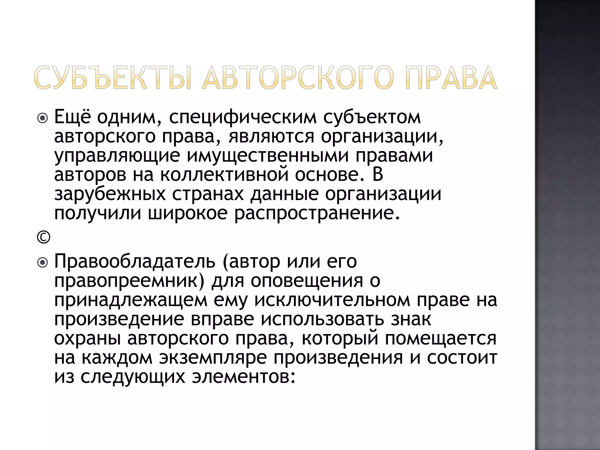 Субъекты авторского праваЕщё одним, специфическим субъектом авторского права, являются организации, управляющие имущественными правами авторов на коллективной основе. В зарубежных странах данные организации получили широкое распространение.©Правообладатель (автор или его правопреемник) для оповещения о принадлежащем ему исключительном праве на произведение вправе использовать знак охраны авторского права, который помещается на каждом экземпляре произведения и состоит из следующих элементов: