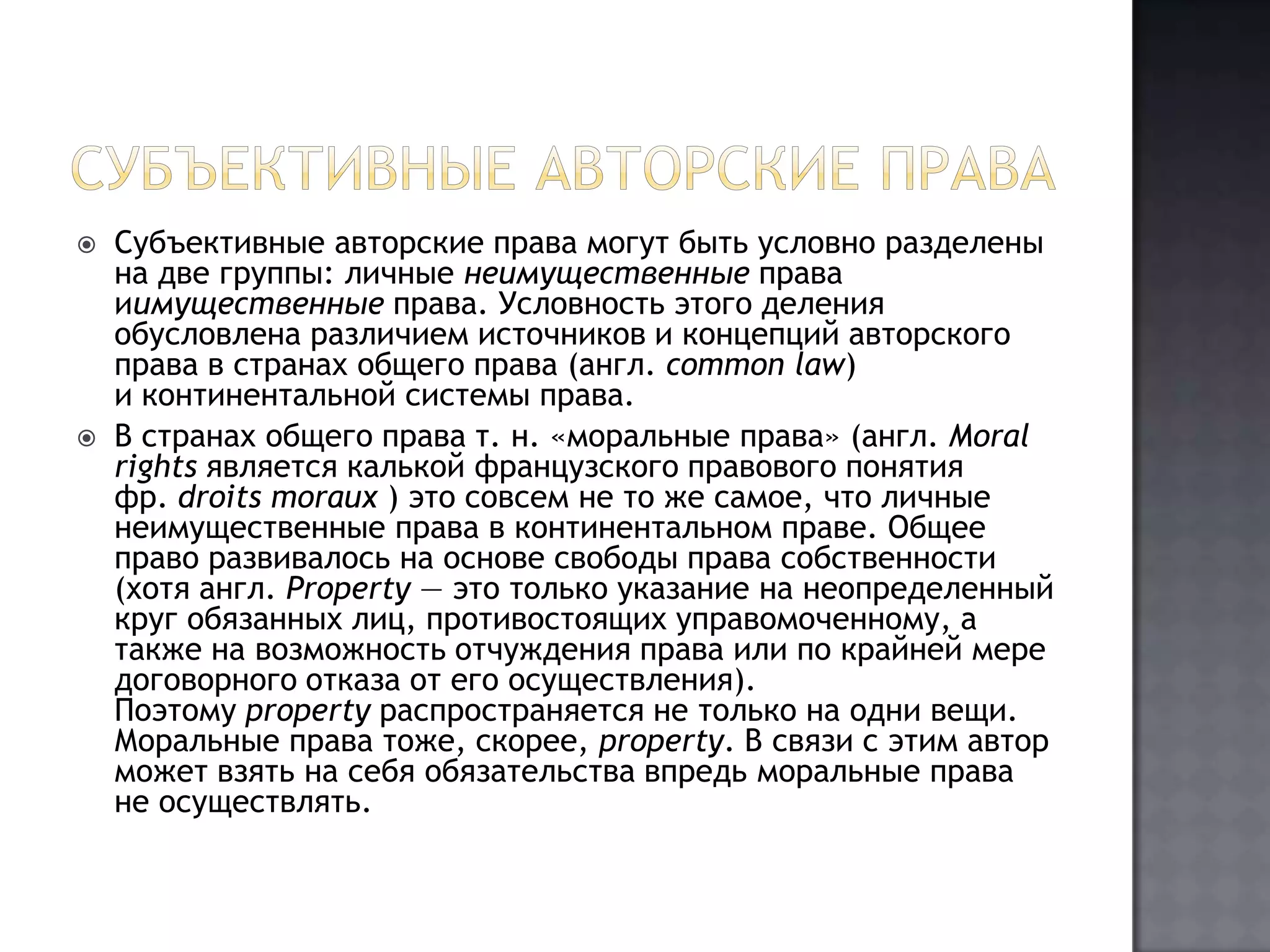 Субъективные авторские праваСубъективные авторские права могут быть условно разделены на две группы: личные неимущественные права иимущественные права. Условность этого деления обусловлена различием источников и концепций авторского права в странах общего права (англ. commonlaw) и континентальной системы права.В странах общего права т. н. «моральные права» (англ. Moralrights является калькой французского правового понятия фр. droitsmoraux) это совсем не то же самое, что личные неимущественные права в континентальном праве. Общее право развивалось на основе свободы права собственности (хотя англ. Property — это только указание на неопределенный круг обязанных лиц, противостоящих управомоченному, а также на возможность отчуждения права или по крайней мере договорного отказа от его осуществления). Поэтому property распространяется не только на одни вещи. Моральные права тоже, скорее, property. В связи с этим автор может взять на себя обязательства впредь моральные права не осуществлять.