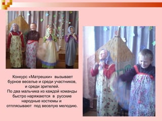 Конкурс «Матрешки»  вызывает бурное веселье и среди участников,  и среди зрителей.  По два мальчика из каждой команды  быстро наряжаются  в  русские народные костюмы и  отплясывают  под веселую мелодию. 
