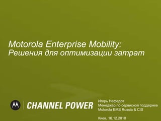 Motorola   Enterprise Mobility:  Решения для оптимизации затрат Игорь Нефедов   Менеджер по сервисной поддержке Motorola EMS Russia & CIS Киев,  1 6.12.20 10 