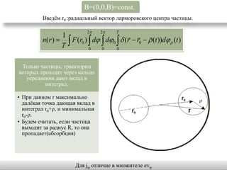 B=(0,0,B)=const.
         Введѐм r0 :радиальный вектор ларморовского центра частицы.

                            2   2     T
                1                            
         n(r )   F (r0 )  d  d0   (r  r0   (t ))d  (t )
                T          0    0     0



 Только частицы, траектории
которых проходят через кольцо
   усреднения дают вклад в
          интеграл.

• При данном r максимально
  далѐкая точка дающая вклад в
  интеграл r0+ρ, и минимальная
  r0-ρ.
• Будем считать, если частица
  выходит за радиус R, то она
  пропадает(абсорбция)




                      Для jφ отличие в множителе evφ
 