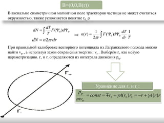 B=(0,0,B(r))
В аксиально симметричном магнитном поле траектория частицы не может считаться
окружностью, также усложняется понятие r0, ρ.

                      dT
             dN        F (0 )d0                 1               dT 1
                                                   2r 
                      T                n( r )          F (0 )d0
                                                                    dr T
            dN  n2rdr
При правильной калибровке векторного потенциала из Лагранжевого подхода можно
найти vφ , а используя закон сохранения энергии: vr . Выберем r+ как новую
параметризацию. r+ и r- определяются из интеграла движения pφ.




                                                    Уравнение для r+ и r- :
                                        p
                                             const   r  A(r )r  r  A(r )r
                                       mvtr
 