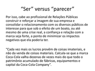 “Ser” versus “parecer”Profecia auto-realizável:A imagem é tão importante que um boato pode acabar com a empresa. O exemplo que Paulo Roberto nos fornece é o de um caso hipotético, onde um banco sofre o boato de que ele enfrenta problemas. Esse boato desencadeia uma série de ações, como pessoas retirando o dinheiro de suas contas nesse banco e cada vez mais pessoas fazendo isso, até que ele quebre. “Quebra porque o boato produziu efeitos como se realidade fosse, alterando o curso da própria realidade”. 