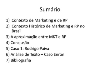 SumárioContexto de Marketing e de RPContexto Histórico de Marketing e RP no Brasil3) A aproximação entre MKT e RP4) Conclusão5) Caso 1: Rodrigo Paiva6) Análise de Texto – Caso Enron7) Bibliografia