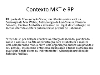 Contexto MKT e RPRP: parte da Comunicação Social, das ciências sociais está na Sociologia de Max Weber, Antropologia de Levi-Strauss, Filosofia Sócrates, Platão e Aristóteles, idealismo de Hegel, desconstrução de Jacques Derrida e esfera pública versus privada de Habermas.“Entende-se porRelaçõesPúblicas o esforçodeliberado, planificado, coeso e contínuo da Alta Administraçãoparaestabelecer e manterumacompreensãomútua entre umaorganizaçãopúblicasouprivada e seupessoal, assimcomo entre essaorganização e todososgruposaosquaisestáligadadiretaouindiretamente”. AssociaçãoBrasileira de RelaçõesPúblicas