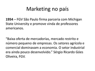 Marketing no país1954 – FGV São Paulo firma parceria com Michigan StateUniversity e promove vinda de professores americanos.“Baixa oferta de mercadorias, mercado restrito e número pequeno de empresas. Os setores agrícola e comercial dominavam a economia. O setor industrial era ainda pouco desenvolvido.” Sérgio Ricardo Góes Oliveira, FGV.