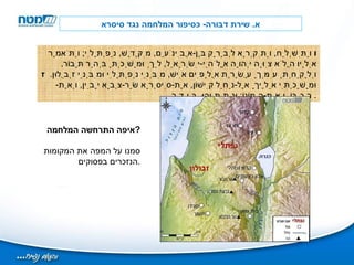 א .  שירת דבורה -  כסיפור המלחמה נגד סיסרא ו  וַתִּשְׁלַח ,  וַתִּקְרָא לְבָרָק בֶּן - אֲבִינֹעַם ,  מִקֶּדֶשׁ ,  נַפְתָּלִי ;  וַתֹּאמֶר אֵלָיו הֲלֹא צִוָּה יְהוָה אֱלֹהֵי - יִשְׂרָאֵל ,  לֵךְ וּמָשַׁכְתָּ בְּהַר תָּבוֹר ,  וְלָקַחְתָּ עִמְּךָ עֲשֶׂרֶת אֲלָפִים אִישׁ ,  מִבְּנֵי נַפְתָּלִי וּמִבְּנֵי זְבֻלוּן .   ז  וּמָשַׁכְתִּי אֵלֶיךָ אֶל - נַחַל קִישׁוֹן ,  אֶת - סִיסְרָא שַׂר - צְבָא יָבִין ,  וְאֶת - רִכְבּוֹ ,  וְאֶת - הֲמוֹנוֹ ;  וּנְתַתִּיהוּ ,  בְּיָדֶךָ .  איפה התרחשה המלחמה ? סמנו על המפה את המקומות הנזכרים בפסוקים . 