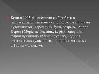Коли в 1905 вінвиставивсвоїроботи в паризькому «Осінньомусалоні» разом зіншими художниками, середякихбули, зокрема, Андре Дерен іМоріс де Вламінк, їхрізкі, енергійніфарби буквально вразилипубліку, і один зкритиків дав художникам іронічнепрізвисько      « Fauws »(« дикі »). 
