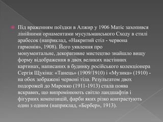 Підвраженнямпоїздки в Алжир у 1906 Матісзахопивсялінійними орнаментами мусульманського Сходу в стилі арабесок (наприклад, «Накритийстіл - червонагармонія», 1908). Йогоуявлення про монументальне, декоративнемистецтвознайшловищу форму відображення в двох великих настінних картинах, написаних в будинкуросійськогоколекціонераСергіяЩукіна: «Танець» (1909/1910) і «Музика» (1910) - на обохзображенічервонітіла. Результатом двохподорожей до Марокко (1911-1913) стала появаяскравих, щовипромінюютьсвітлоландшафтівіфігурнихкомпозицій, фарбиякихрізкоконтрастують один з одним (наприклад, «Бербер», 1913).