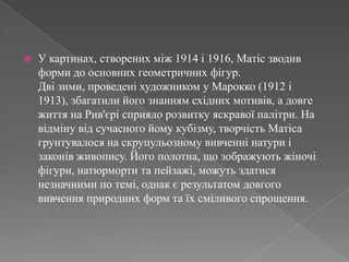 У картинах, створенихміж 1914 і 1916, Матісзводивформи до основнихгеометричнихфігур.Двізими, проведені художником у Марокко (1912 і 1913), збагатилийогознаннямсхіднихмотивів, а довгежиття на Рив'єрісприялорозвиткуяскравоїпалітри. На відмінувідсучасногойомукубізму, творчістьМатісагрунтувалося на скрупульозномувивченнінатури і законівживопису. Його полотна, щозображуютьжіночіфігури, натюрморти та пейзажі, можутьздатисянезначними по темі, однакє результатом довгоговивченняприродних форм та їхсміливогоспрощення. 