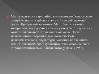 Матісувдавалосягармонійновисловлюватибезпосереднєемоційневідчуттядійсності в самійсуворійхудожнійформі. Прекрасний художник, Матісбувпереважно колористом, якийдобивсяефектуузгодженогозвучання в композиціїбагатьохінтенсивнихкольорів. Поряд з мальовничимитворамивідомійогоблискучімалюнки, гравюри, скульптури, малюнкина тканинах. Однією з великих робіт художника стали оформлення та вітражідомініканської Капели чоток у Вансі (1951). 
