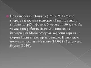 При створенні «Танцю» (1933/1934) Матісвпершезастосувавкольоровийпапір, з якоговирізавпотрібніформи. У середині 30-х у своїхчисленних роботах маслом і книжковихілюстраціяхМатісрозсувавкордони картин - формийшли в простір за рамкою. Прикладом можутьслужити «Музика» (1939) і «Румунська блуза» (1940). 