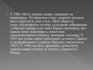 У 1941 Матісперенісважкуоперацію на кишечнику. Погіршення стану здоров'язмусилойогоспроститисвій стиль. Щобзберегтисили, вінрозробивтехнікускладаннязображення з обрізківпаперу (так званіPapiersdecoupes), яка давала йомуможливістьдомогтисядовгоочікуваного синтезу малюнка і кольору. У 1943 він почав серіюілюстрацій до книги «Джаз» ізрозфарбованихгуашшюобрізків (закінчена в 1947). У 1944-му його дружина і дочка булизаарештовані гестапо за участь у діяльності Опору. 