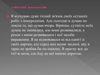 4. НОТАТКИ  Живописця 1908Я відчуваю дуже тісний зв'язок своїх останніх робіт з попередніми. Але сьогодні я думаю не зовсім те, що думав вчора. Вірніше, сутність моїх думок не змінилася, але вони розвивалися, а разом з ними розвивалися і мої засоби вираження. Я не відмовляюся ні від однієї зі своїх картин, але серед них немає жодної, яку я зараз не зробив би по-іншому. Я прагну все до тієї ж мети, але йду до неї іншою дорогою.