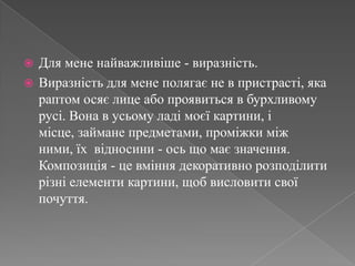 Для мене найважливіше - виразність.Виразність для мене полягає не в пристрасті, яка раптом осяє лице або проявиться в бурхливому русі. Вона в усьому ладі моєї картини, і місце, займане предметами, проміжки між ними, їх відносини - ось що має значення. Композиція - це вміння декоративно розподілити різні елементи картини, щоб висловити свої почуття.