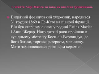 1. Життя АнріМатіса до того, як він став художником.Видатний французький художник, народився 31 грудня 1869 в Ле-Като на півночі Франції.  Вінбув старшим сином у родиніЕміляМатісаіАнниЖерар. Йогодитячі роки пройшли в сусідньомумістечкуБоен-ан-Вермандуа, де йогобатько, торговець зерном, мав лавку. Матизахоплюваласярозписомкераміки. 