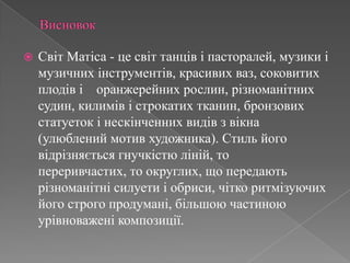 ВисновокСвіт Матіса- це світ танців і пасторалей, музики і музичних інструментів, красивих ваз, соковитих плодів і    оранжерейних рослин, різноманітних судин, килимів і строкатих тканин, бронзових статуеток і нескінченних видів з вікна (улюблений мотив художника). Стиль його відрізняється гнучкістю ліній, то переривчастих, то округлих, що передають різноманітні силуети і обриси, чітко ритмізуючих його строго продумані, більшою частиною урівноважені композиції.