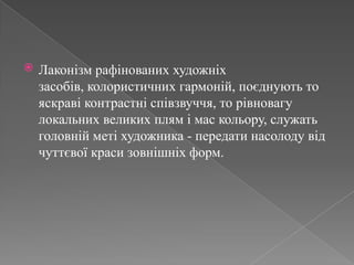 Лаконізм рафінованих художніх засобів, колористичних гармоній, поєднують то яскраві контрастні співзвуччя, то рівновагу локальних великих плям і мас кольору, служать головній меті художника - передати насолоду від чуттєвої краси зовнішніх форм. 