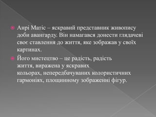 АнріМатіс – яскравий представник живопису доби авангарду. Він намагався донести глядачеві своє ставлення до життя, яке зображав у своїх картинах.Його мистецтво – це радість, радість життя, виражена у яскравих кольорах, непередбачуваних колористичних гармоніях, площинному зображенні фігур.