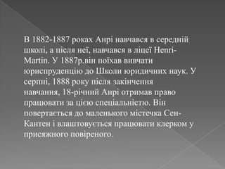 В 1882-1887 роках Анрінавчався в середнійшколі, а післянеї, навчався в ліцеїHenri-Martin. У 1887р.він поїхаввивчатиюриспруденцію до Школиюридичних наук. У серпні, 1888 року післязакінченнянавчання, 18-річний Анріотримав право працювати за цієюспеціальністю. Вінповертається до маленького містечкаСен-Кантенівлаштовуєтьсяпрацювати клерком у присяжного повіреного.
