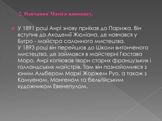 2.Навчання Матіса живопису.У 1891 роціАнрізновуприїхав до Парижа. Він вступив до АкадеміїЖюліана, де навчався у Бугро - майстра салонного мистецтва. У 1893 роцівінперейшов до Школивитонченогомистецтва, де займався в майстерні Гюстава Моро. Анрікопіював твори старихфранцузькихіголландськихмайстрів. Там вінпознайомивсязюним Альбером Маркі Жоржем Руо, а такожзКамуеном, Мангеном та бельгійським художником Евенепулом. 