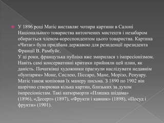У 1896 роціМатісвиставляєчотирикартини в СалоніНаціональноготовариствавитонченихмистецтв і незабаромобирається членом-кореспондентомцьоготовариства. Картина «Читає» булапридбана державою для резиденції президента Франції В. Рамбуйє. У ці роки, французькапублікавжезмириласязімпресіонізмом. Навітьсаміконсервативні критики прийнялицейплин, як даність.Початківці художники прагнулинаслідуватинедавнім «бунтарям» Моне, Сислею, Піссаро, Мане, Морізо, Ренуару. Матістакожкопіювавїх манеру письма. З 1890 по 1902 вінщорічностворювавкілька картин, близьких за духом імпресіоністам. Такінатюрморти «Пляшкашідама» (1896), «Десерт» (1897), «Фруктиікавник» (1898), «Посуд іфрукти» (1901). 