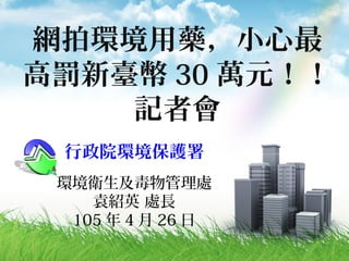 網拍環境用藥，小心最
高罰新臺幣 30 萬元！！
記者會
行政院環境保護署
環境衛生及毒物管理處
袁紹英 處長
105 年 4 月 26 日
 