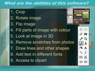 What are the abilities of this software?
1. Crop
2. Rotate image
3. Flip image
4. Fill parts of image with colour
5. Look at image in 3D
6. Remove scratches from photos
7. Draw lines and other shapes
8. Add text in different fonts
9. Access to clipart