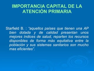 IMPORTANCIA CAPITAL DE LA ATENCIÓN PRIMARIA Starfield B. :  “aquellos países que tienen una AP bien dotada y de calidad presentan unos mejores índices de salud, reparten los recursos disponibles de forma más equitativa entre la población y sus sistemas sanitarios son mucho mas eficientes” . 