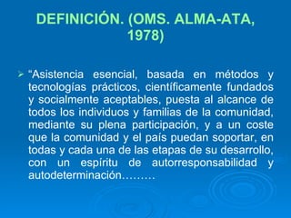 DEFINICIÓN. (OMS. ALMA-ATA, 1978) “ Asistencia esencial, basada en métodos y tecnologías prácticos, científicamente fundados y socialmente aceptables, puesta al alcance de todos los individuos y familias de la comunidad, mediante su plena participación, y a un coste que la comunidad y el país puedan soportar, en todas y cada una de las etapas de su desarrollo, con un espíritu de autorresponsabilidad y autodeterminación………  