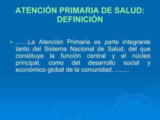 ATENCIÓN PRIMARIA DE SALUD: DEFINICIÓN …… La Atención Primaria es parte integrante tanto del Sistema Nacional de Salud, del que constituye la función central y el núcleo principal, como del desarrollo social y económico global de la comunidad. ……. 