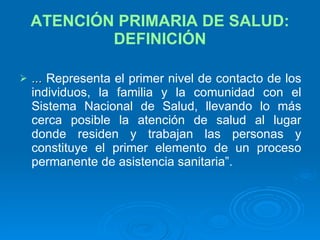 ATENCIÓN PRIMARIA DE SALUD: DEFINICIÓN ...  Representa el primer nivel de contacto de los individuos, la familia y la comunidad con el Sistema Nacional de Salud, llevando lo más cerca posible la atención de salud al lugar donde residen y trabajan las personas y constituye el primer elemento de un proceso permanente de asistencia sanitaria”. 
