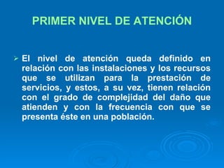 PRIMER NIVEL DE ATENCIÓN El nivel de atención queda definido en relación con las instalaciones y los recursos que se utilizan para la prestación de servicios, y estos, a su vez, tienen relación con el grado de complejidad del daño que atienden y con la frecuencia con que se presenta éste en una población.   