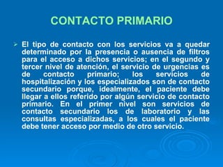 CONTACTO PRIMARIO El tipo de contacto con los servicios va a quedar determinado por la presencia o ausencia de filtros para el acceso a dichos servicios; en el segundo y tercer nivel de atención, el servicio de urgencias es de contacto primario; los servicios de hospitalización y los especializados son de contacto secundario porque, idealmente, el paciente debe llegar a ellos referido por algún servicio de contacto primario. En el primer nivel son servicios de contacto secundario los de laboratorio y las consultas especializadas, a los cuales el paciente debe tener acceso por medio de otro servicio.   