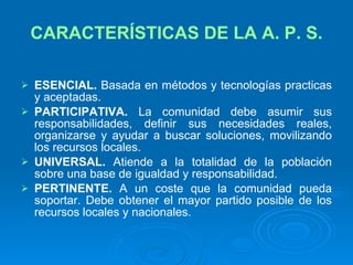CARACTERÍSTICAS DE LA A. P. S. ESENCIAL.  Basada en métodos y tecnologías practicas y aceptadas.  PARTICIPATIVA.  La comunidad debe asumir sus responsabilidades, definir sus necesidades reales, organizarse y ayudar a buscar soluciones, movilizando los recursos locales. UNIVERSAL.  Atiende a la totalidad de la población sobre una base de igualdad y responsabilidad. PERTINENTE.  A un coste que la comunidad pueda soportar. Debe obtener el mayor partido posible de los recursos locales y nacionales. 