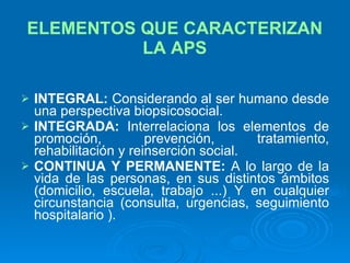 ELEMENTOS QUE CARACTERIZAN LA APS INTEGRAL:  Considerando al ser humano desde una perspectiva biopsicosocial. INTEGRADA:  Interrelaciona los elementos de promoción, prevención, tratamiento, rehabilitación y reinserción social. CONTINUA Y PERMANENTE:  A lo largo de la vida de las personas, en sus distintos ámbitos (domicilio, escuela, trabajo ...) Y en cualquier circunstancia (consulta, urgencias, seguimiento hospitalario ). 