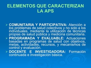 ELEMENTOS QUE CARACTERIZAN LA APS COMUNITARIA Y PARTICIPATIVA:  Atención a los problemas de salud colectivos y no solo a los individuales, mediante la utilización de técnicas propias de salud pública y medicina comunitaria. PROGRAMADA Y EVALUABLE:  Actuaciones basadas en programas de salud con objetivos, metas, actividades, recursos, y mecanismos de control y evaluación. DOCENTE E INVESTIGADORA:  Formación continuada e investigación básica. 