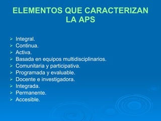 ELEMENTOS QUE CARACTERIZAN LA APS Integral. Continua. Activa. Basada en equipos multidisciplinarios. Comunitaria y participativa. Programada y evaluable. Docente e investigadora. Integrada. Permanente. Accesible. 