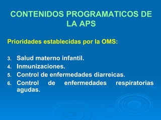CONTENIDOS PROGRAMATICOS DE LA APS Prioridades establecidas por la OMS: Salud materno infantil. Inmunizaciones. Control de enfermedades diarreicas. Control de enfermedades respiratorias agudas. 
