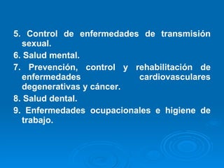 5. Control de enfermedades de transmisión sexual. 6. Salud mental. 7. Prevención, control y rehabilitación de enfermedades cardiovasculares degenerativas y cáncer. 8. Salud dental. 9. Enfermedades ocupacionales e higiene de trabajo. 