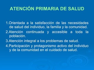 ATENCIÓN PRIMARIA DE SALUD 1.Orientada a la satisfacción de las necesidades de salud del individuo, la familia y la comunidad. 2.Atención continuada y accesible a toda la población. 3.Atención integral a los problemas de salud. 4.Participación y protagonismo activo del individuo y de la comunidad en el cuidado de salud. 