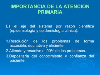 IMPORTANCIA DE LA ATENCIÓN PRIMARIA Es el eje del sistema por razón científica (epidemiología y epidemiología clínica): 1.Resolución de los problemas de forma accesible, equitativa y eficiente. 2.Atiende y resuelve el 90% de los problemas. 3.Depositaria del conocimiento y confianza del paciente. 