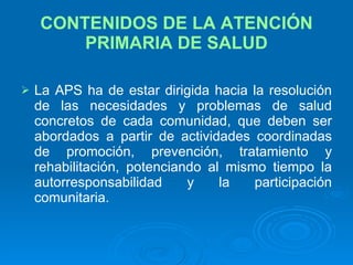 CONTENIDOS DE LA ATENCIÓN PRIMARIA DE SALUD La APS ha de estar dirigida hacia la resolución de las necesidades y problemas de salud concretos de cada comunidad, que deben ser abordados a partir de actividades coordinadas de promoción, prevención, tratamiento y rehabilitación, potenciando al mismo tiempo la autorresponsabilidad y la participación comunitaria. 