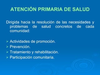 ATENCIÓN PRIMARIA DE SALUD Dirigida hacia la resolución de las necesidades y problemas de salud concretos de cada comunidad: Actividades de promoción. Prevención. Tratamiento y rehabilitación. Participación comunitaria. 