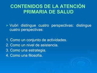 CONTENIDOS DE LA ATENCIÓN  PRIMARIA DE SALUD Vuöri distingue cuatro perspectivas: distingue cuatro perspectivas:  1. Como un conjunto de actividades.  2. Como un nivel de asistencia.  3. Como una estrategia.  4. Como una filosofía.  