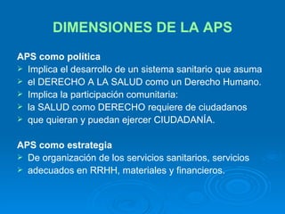 DIMENSIONES DE LA APS APS como política Implica el desarrollo de un sistema sanitario que asuma el DERECHO A LA SALUD como un Derecho Humano. Implica la participación comunitaria: la SALUD como DERECHO requiere de ciudadanos que quieran y puedan ejercer CIUDADANÍA. APS como estrategia De organización de los servicios sanitarios, servicios adecuados en RRHH, materiales y financieros. 